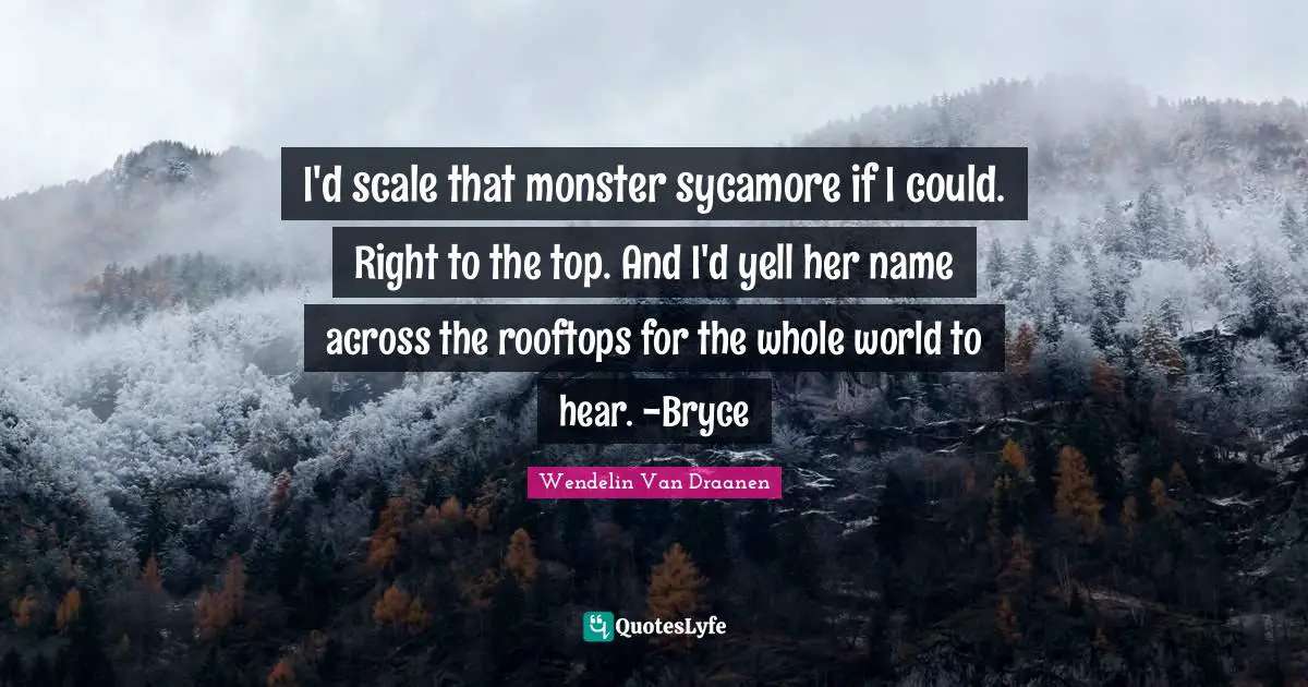 I'd scale that monster sycamore if I could. Right to the top. And I'd yell her name across the rooftops for the whole world to hear. -Bryce