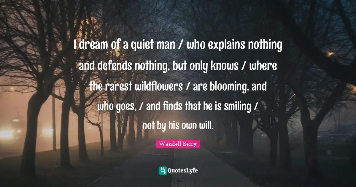 Wendell Berry Quotes: "I dream of a quiet man / who explains nothing and defends nothing, but only knows / where the rarest wildflowers / are blooming, and who goes, / and finds that he is smiling / not by his own will."