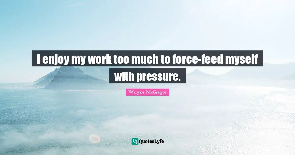 I enjoy my work too much to force-feed myself with pressure.