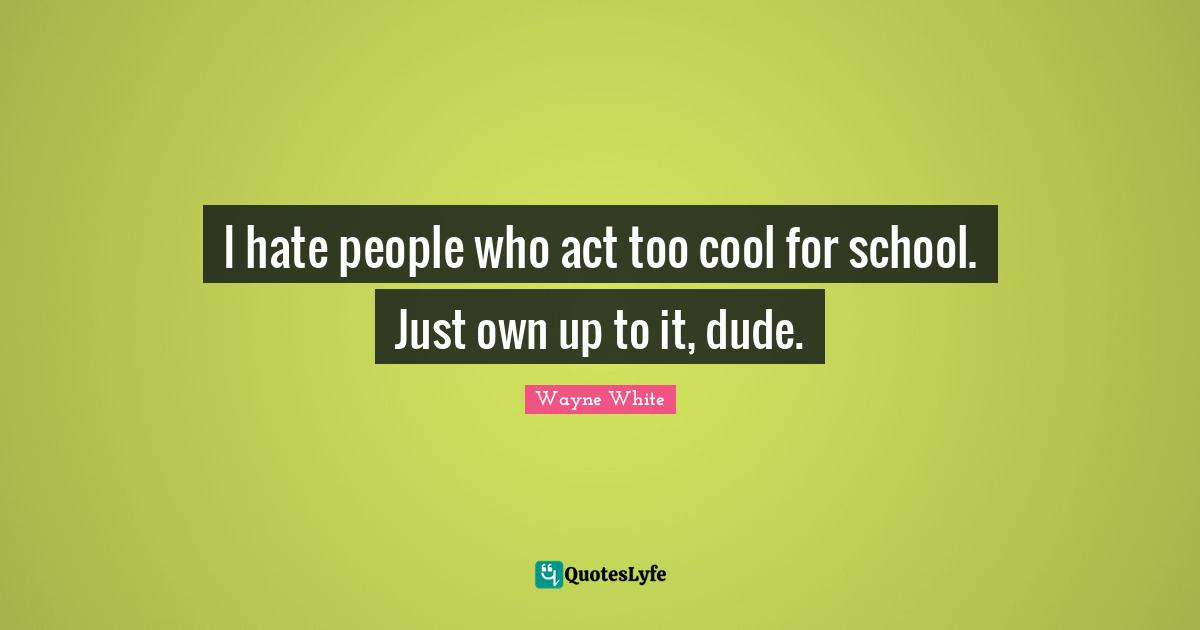 I hate people who act too cool for school. Just own up to it, dude.