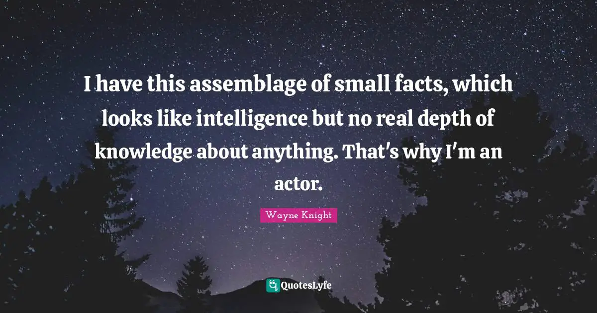I have this assemblage of small facts, which looks like intelligence but no real depth of knowledge about anything. That's why I'm an actor.