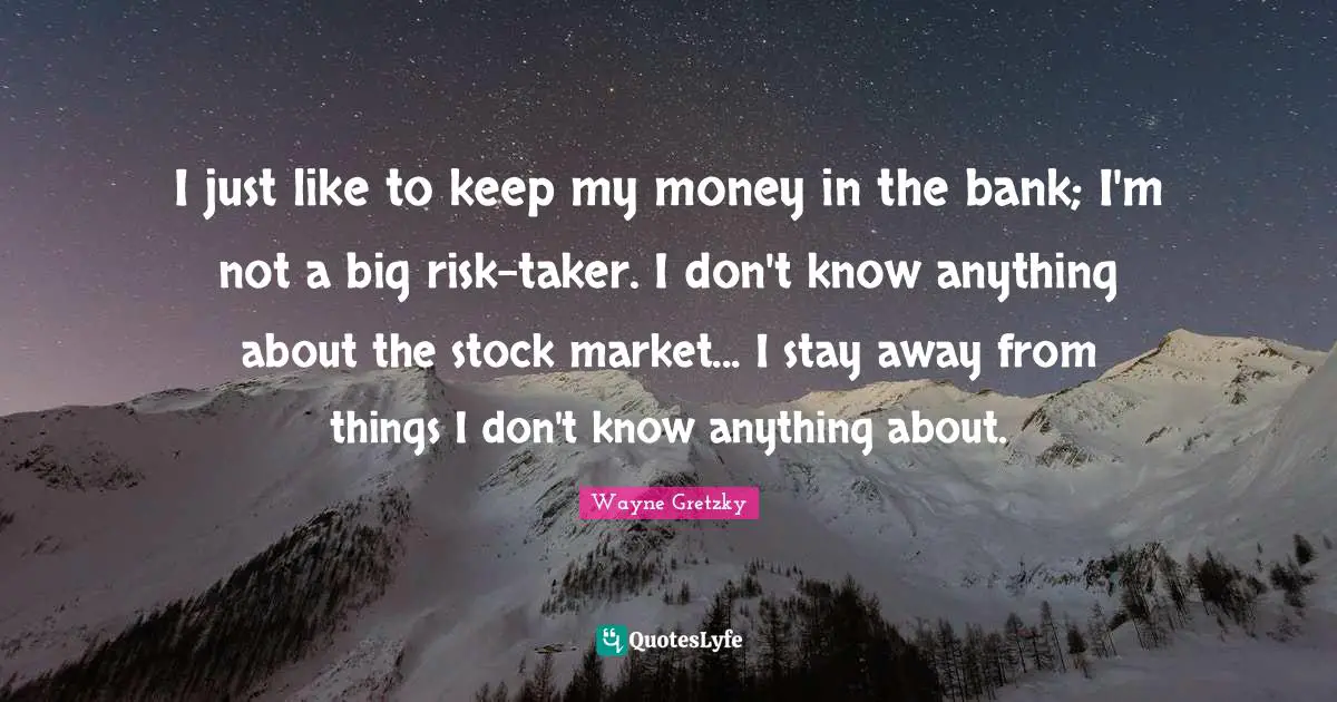 I just like to keep my money in the bank; I'm not a big risk-taker. I don't know anything about the stock market... I stay away from things I don't know anything about.