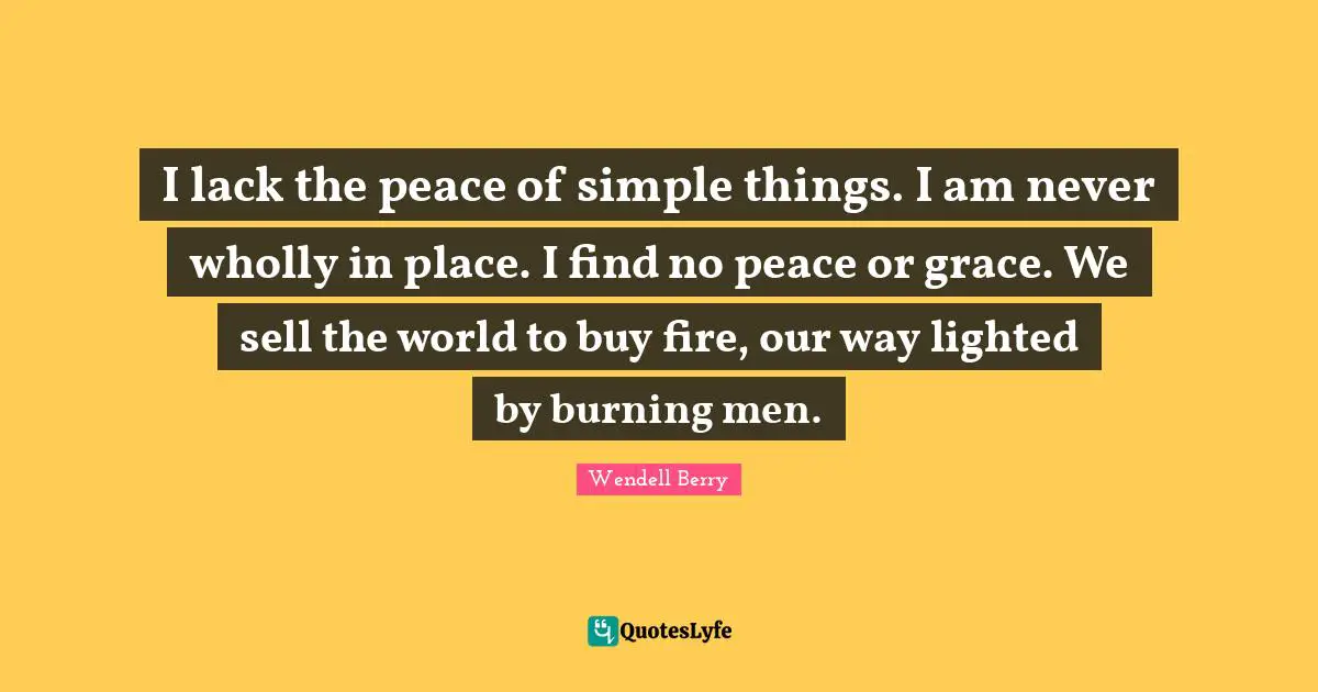 I lack the peace of simple things. I am never wholly in place. I find no peace or grace. We sell the world to buy fire, our way lighted by burning men.