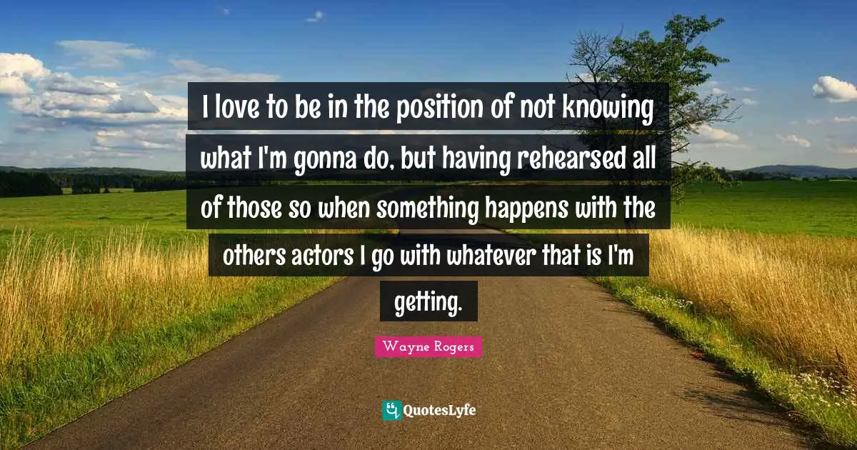 I love to be in the position of not knowing what I'm gonna do, but having rehearsed all of those so when something happens with the others actors I go with whatever that is I'm getting.