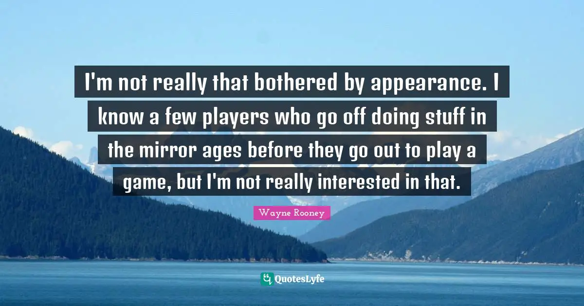 I'm not really that bothered by appearance. I know a few players who go off doing stuff in the mirror ages before they go out to play a game, but I'm not really interested in that.