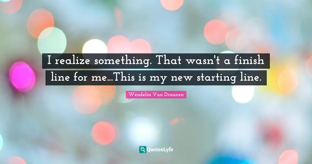Finish Quotes: "I realize something. That wasn't a finish line for me...This is my new starting line."