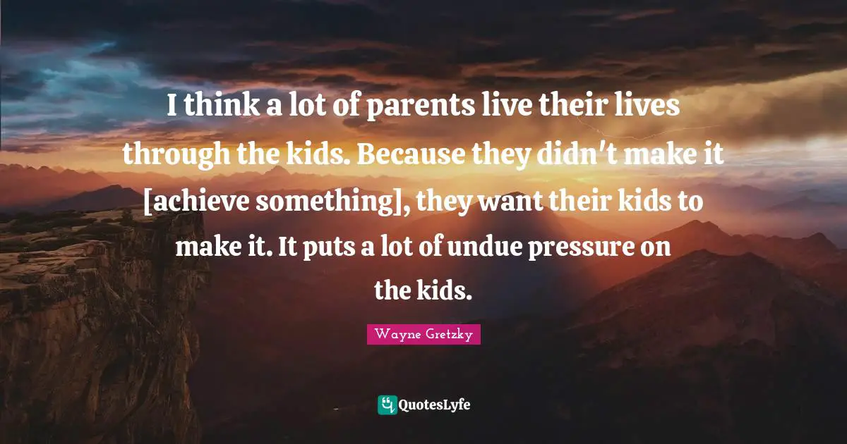 I think a lot of parents live their lives through the kids. Because they didn't make it [achieve something], they want their kids to make it. It puts a lot of undue pressure on the kids.