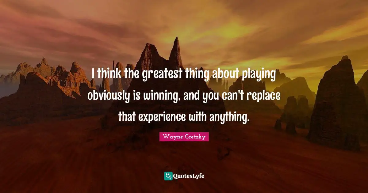 I think the greatest thing about playing obviously is winning, and you can't replace that experience with anything.