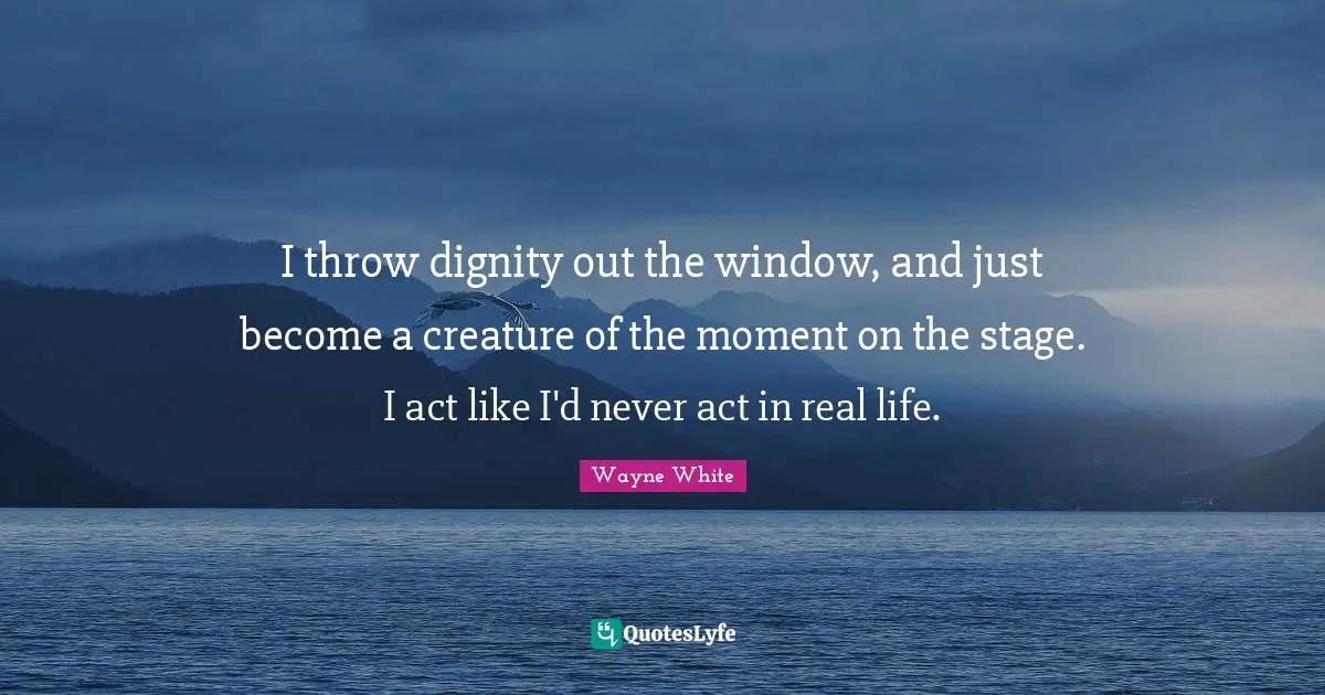 I throw dignity out the window, and just become a creature of the moment on the stage. I act like I'd never act in real life.