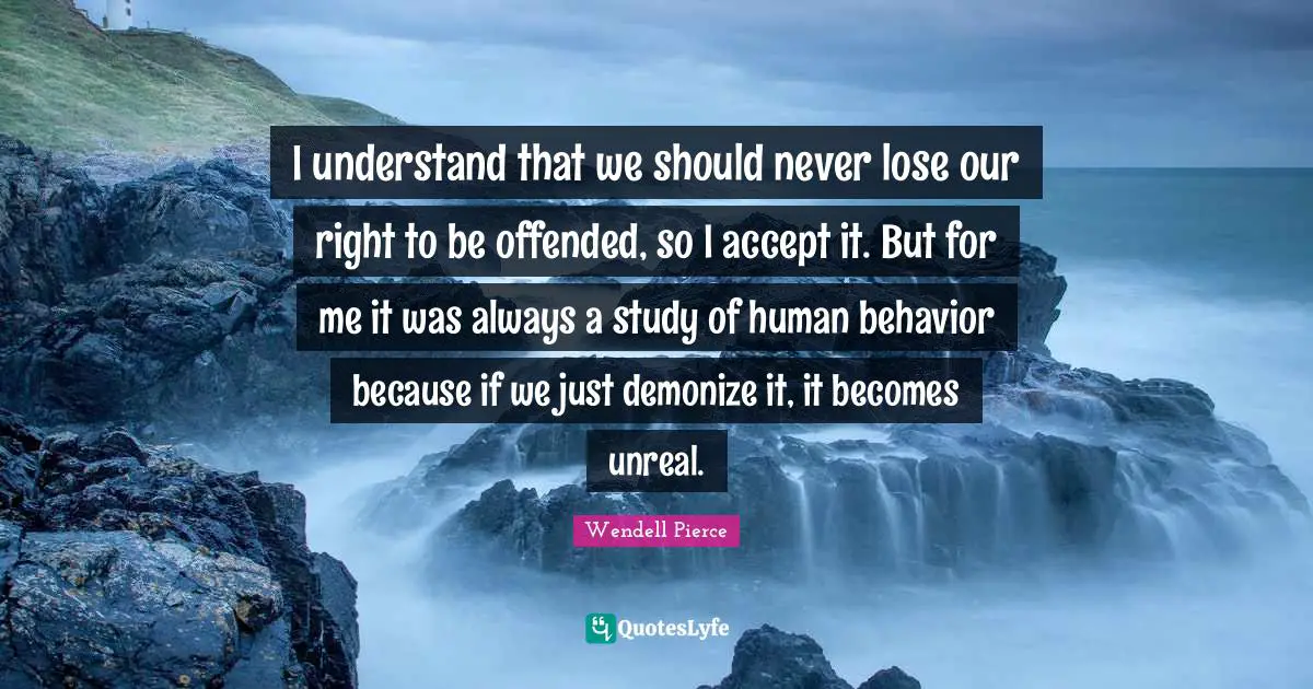 Wendell Pierce Quotes: "I understand that we should never lose our right to be offended, so I accept it. But for me it was always a study of human behavior because if we just demonize it, it becomes unreal."