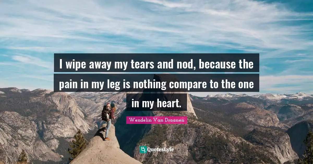 I wipe away my tears and nod, because the pain in my leg is nothing compare to the one in my heart.