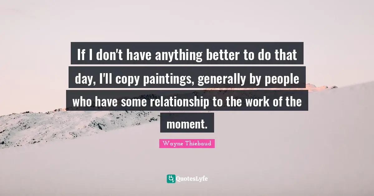 Wayne Thiebaud Quotes: "If I don't have anything better to do that day, I'll copy paintings, generally by people who have some relationship to the work of the moment."