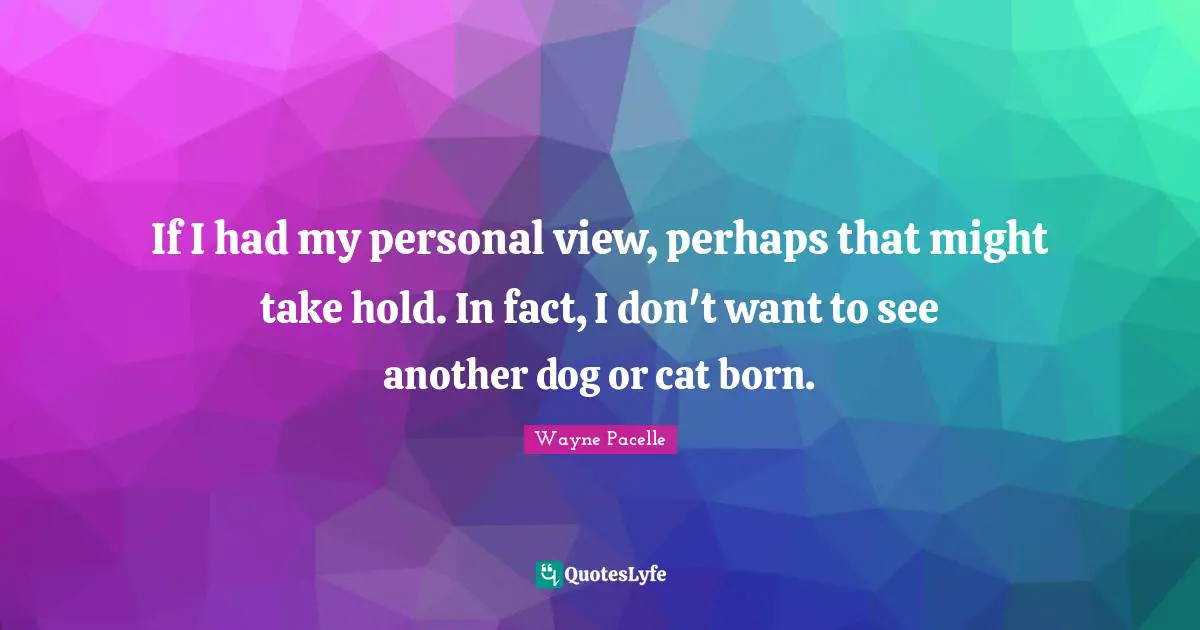 If I had my personal view, perhaps that might take hold. In fact, I don't want to see another dog or cat born.