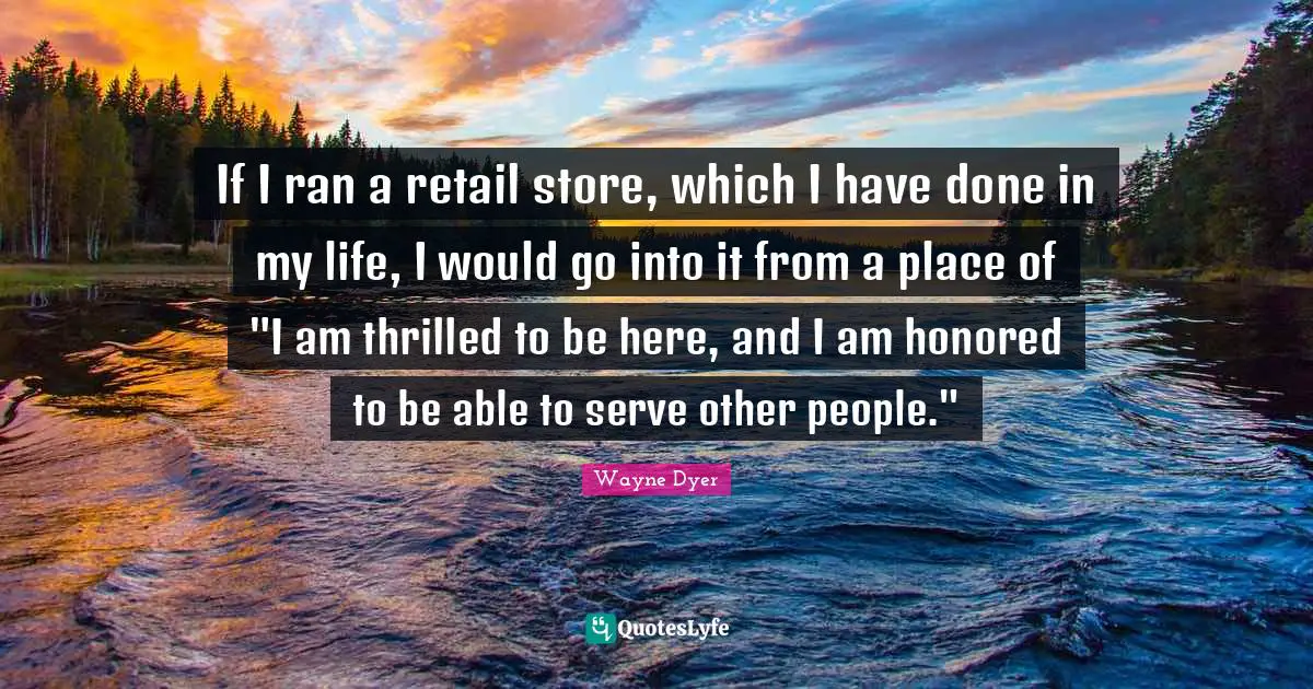 If I ran a retail store, which I have done in my life, I would go into it from a place of "I am thrilled to be here, and I am honored to be able to serve other people."