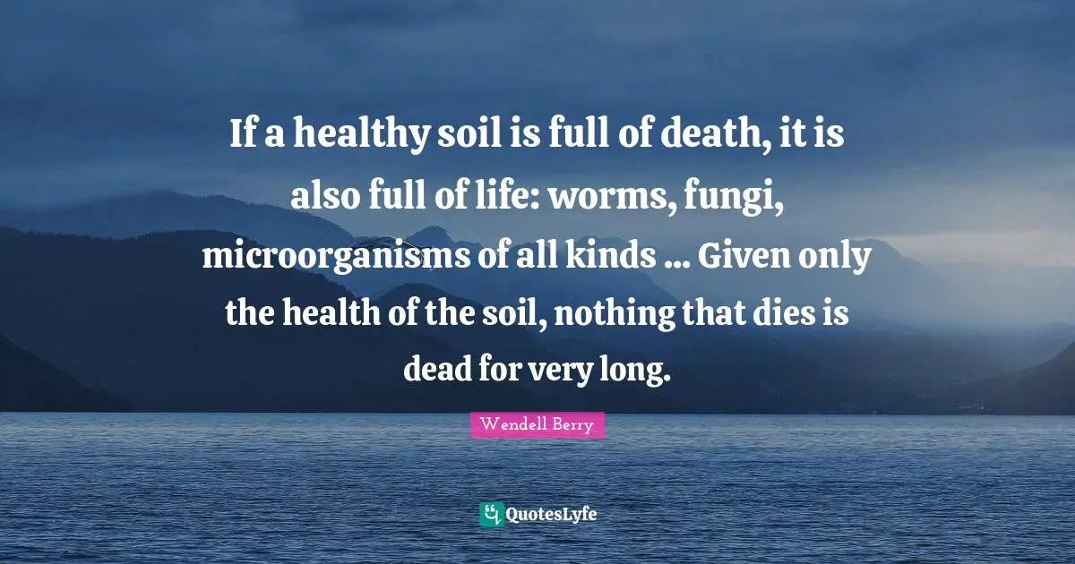 All Kinds Quotes: "If a healthy soil is full of death, it is also full of life: worms, fungi, microorganisms of all kinds ... Given only the health of the soil, nothing that dies is dead for very long."