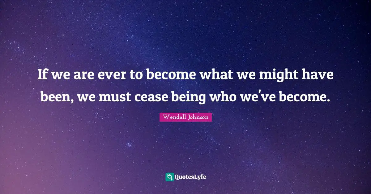 If we are ever to become what we might have been, we must cease being who we've become.