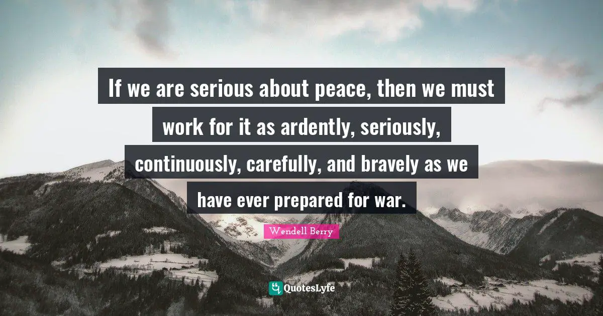 Wendell Berry Quotes: "If we are serious about peace, then we must work for it as ardently, seriously, continuously, carefully, and bravely as we have ever prepared for war."