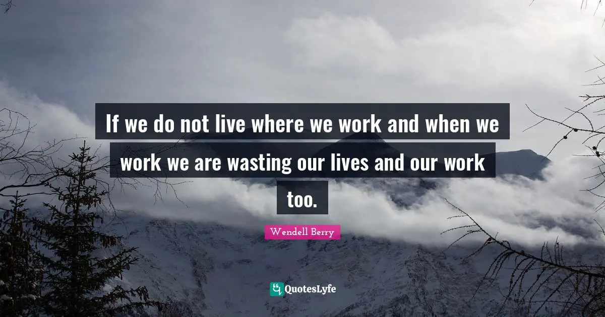 If we do not live where we work and when we work we are wasting our lives and our work too.