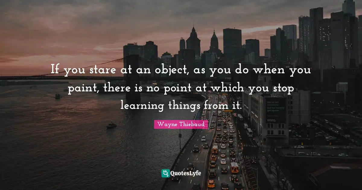 Wayne Thiebaud Quotes: "If you stare at an object, as you do when you paint, there is no point at which you stop learning things from it."