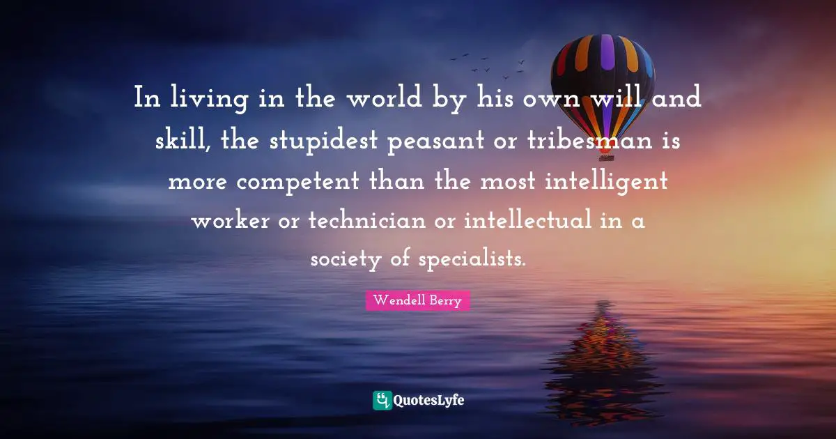 Competent Quotes: "In living in the world by his own will and skill, the stupidest peasant or tribesman is more competent than the most intelligent worker or technician or intellectual in a society of specialists."