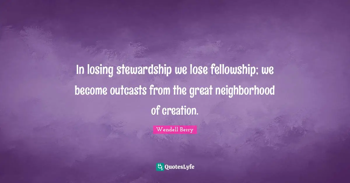In losing stewardship we lose fellowship; we become outcasts from the great neighborhood of creation.
