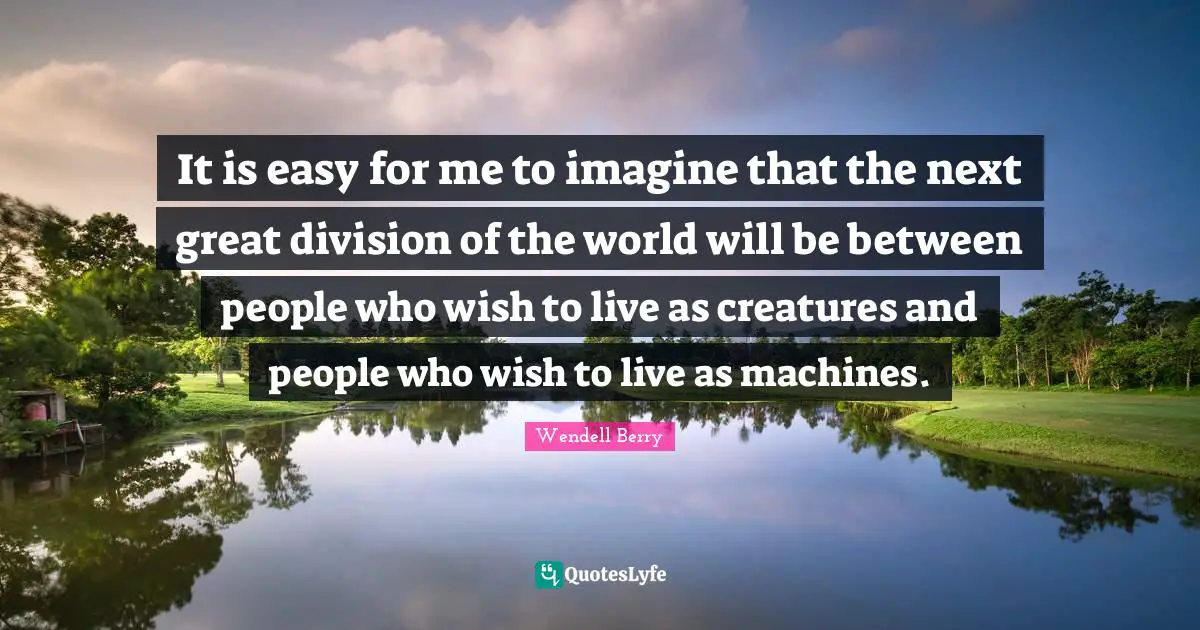 It is easy for me to imagine that the next great division of the world will be between people who wish to live as creatures and people who wish to live as machines.