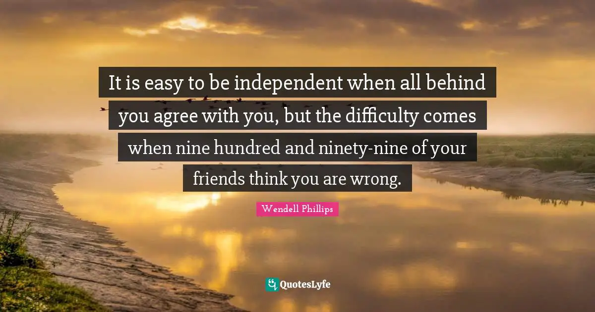 Ninety Nine Quotes: "It is easy to be independent when all behind you agree with you, but the difficulty comes when nine hundred and ninety-nine of your friends think you are wrong."