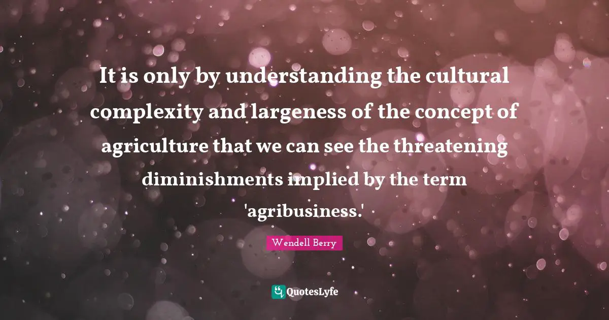 Wendell Berry Quotes: "It is only by understanding the cultural complexity and largeness of the concept of agriculture that we can see the threatening diminishments implied by the term 'agribusiness.'"
