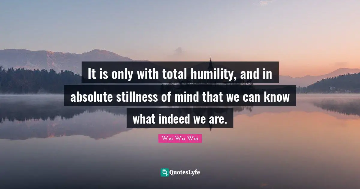 It is only with total humility, and in absolute stillness of mind that we can know what indeed we are.