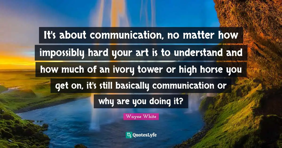 Tower Quotes: "It's about communication, no matter how impossibly hard your art is to understand and how much of an ivory tower or high horse you get on, it's still basically communication or why are you doing it?"