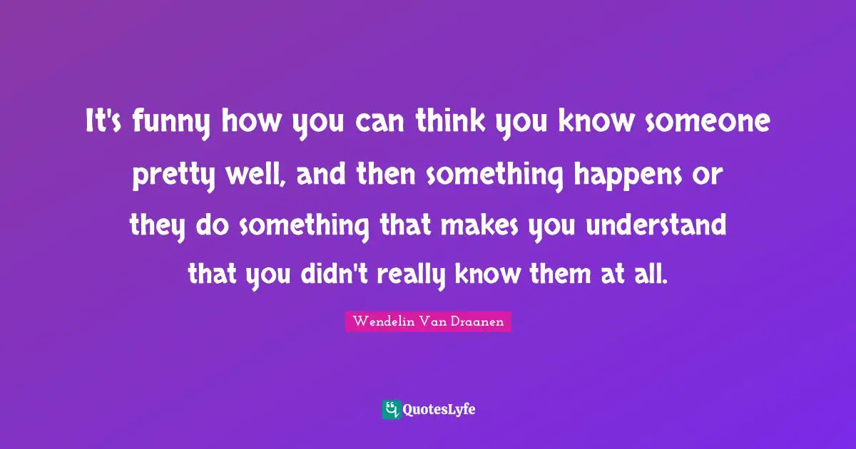 It's funny how you can think you know someone pretty well, and then something happens or they do something that makes you understand that you didn't really know them at all.