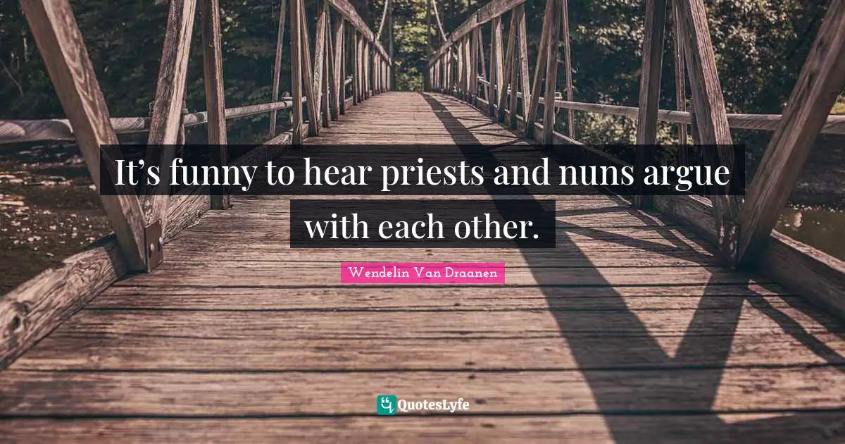 It’s funny to hear priests and nuns argue with each other.