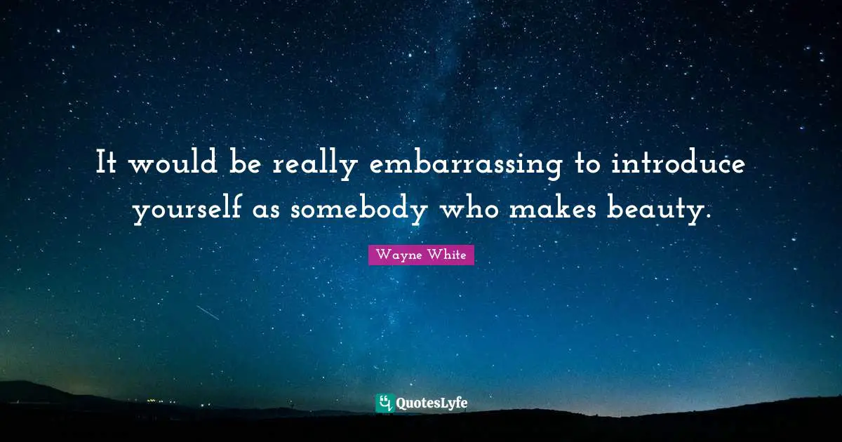 It would be really embarrassing to introduce yourself as somebody who makes beauty.