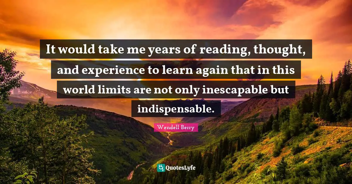 It would take me years of reading, thought, and experience to learn again that in this world limits are not only inescapable but indispensable.