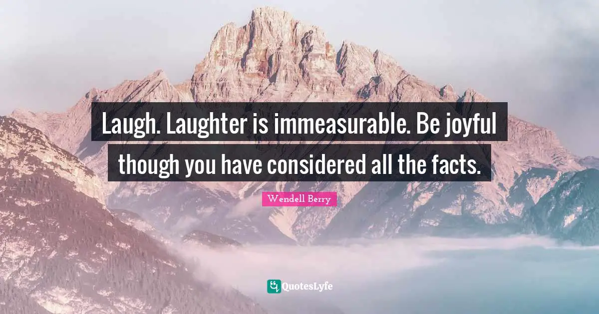 Laugh. Laughter is immeasurable. Be joyful though you have considered all the facts.