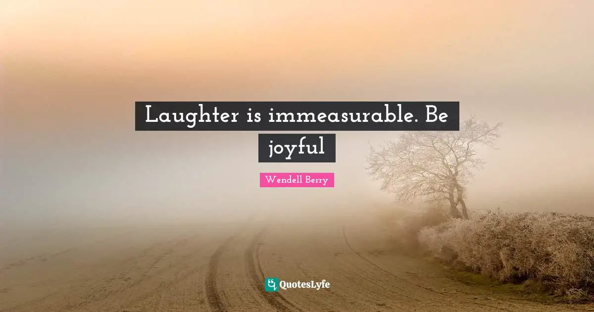 Laughter is immeasurable. Be joyful
