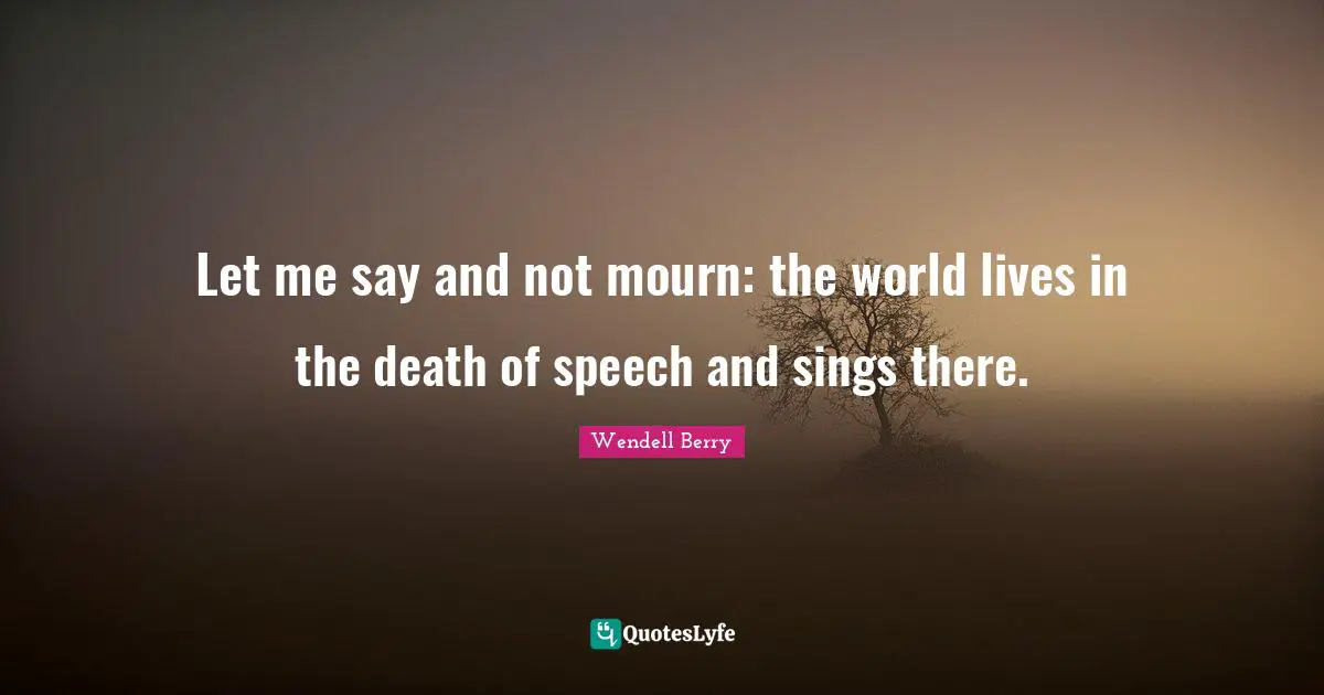 Let me say and not mourn: the world lives in the death of speech and sings there.