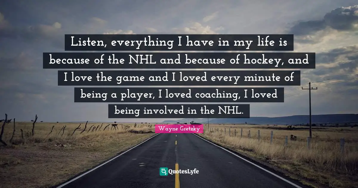 Listen, everything I have in my life is because of the NHL and because of hockey, and I love the game and I loved every minute of being a player, I loved coaching, I loved being involved in the NHL.