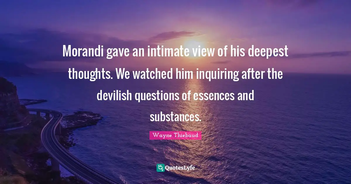 Wayne Thiebaud Quotes: "Morandi gave an intimate view of his deepest thoughts. We watched him inquiring after the devilish questions of essences and substances."