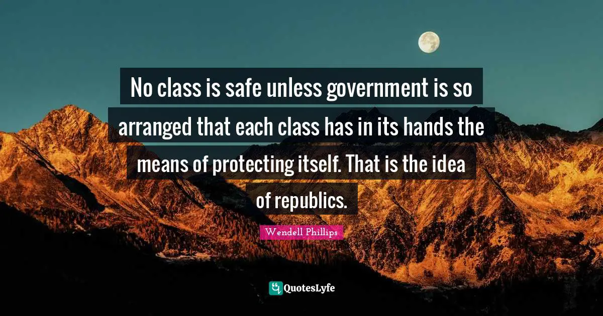 No class is safe unless government is so arranged that each class has in its hands the means of protecting itself. That is the idea of republics.