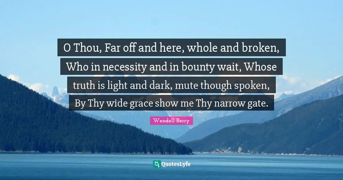 Light And Dark Quotes: "O Thou, Far off and here, whole and broken, Who in necessity and in bounty wait, Whose truth is light and dark, mute though spoken, By Thy wide grace show me Thy narrow gate."