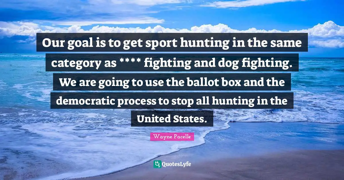 Our goal is to get sport hunting in the same category as **** fighting and dog fighting. We are going to use the ballot box and the democratic process to stop all hunting in the United States.