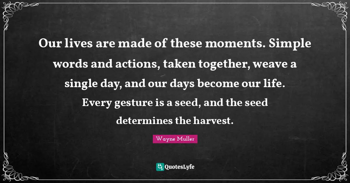 Our lives are made of these moments. Simple words and actions, taken together, weave a single day, and our days become our life. Every gesture is a seed, and the seed determines the harvest.