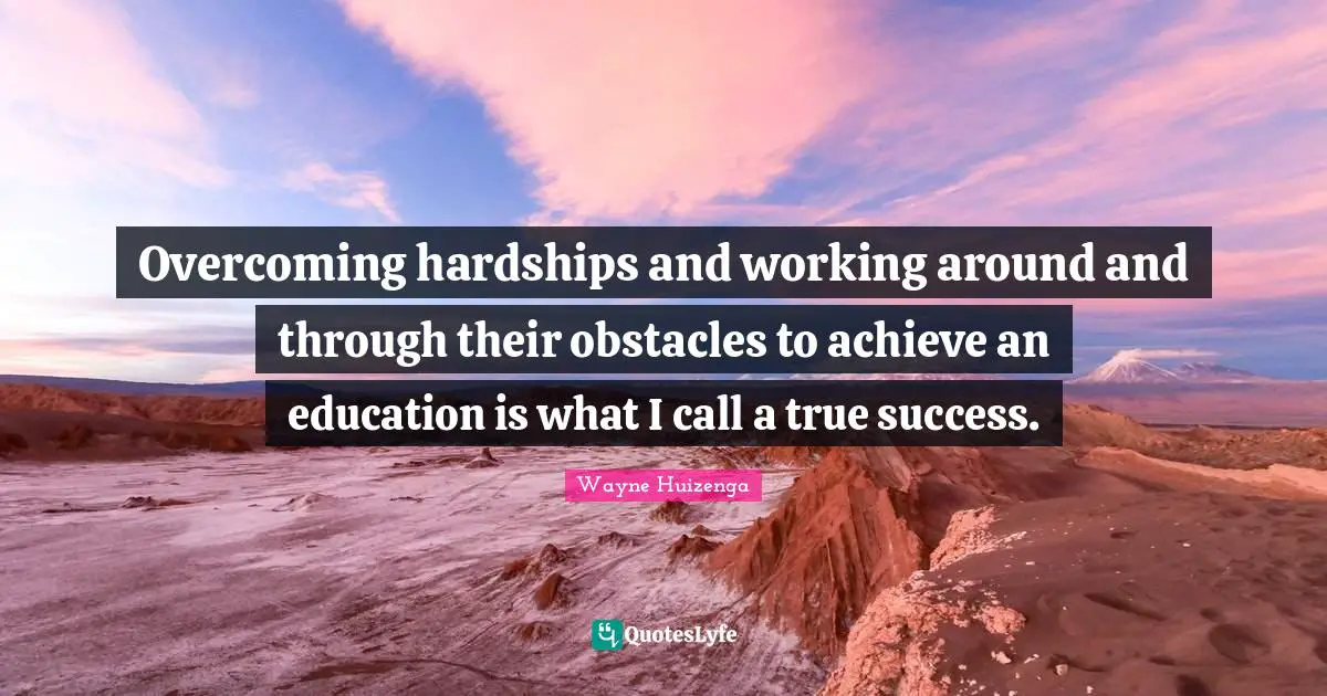 Overcoming hardships and working around and through their obstacles to achieve an education is what I call a true success.
