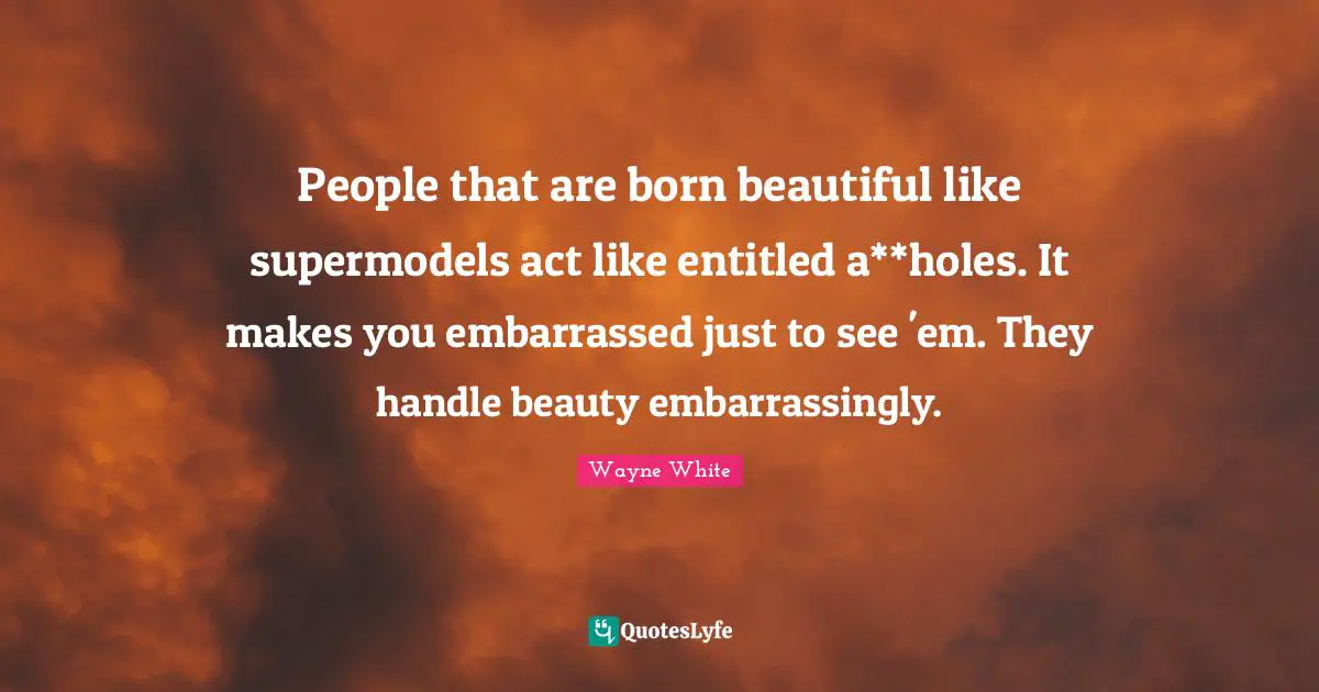 People that are born beautiful like supermodels act like entitled a**holes. It makes you embarrassed just to see 'em. They handle beauty embarrassingly.