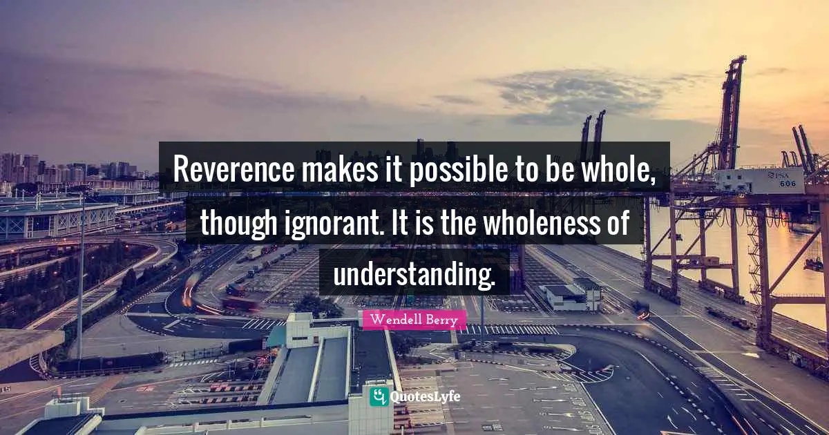Reverence makes it possible to be whole, though ignorant. It is the wholeness of understanding.