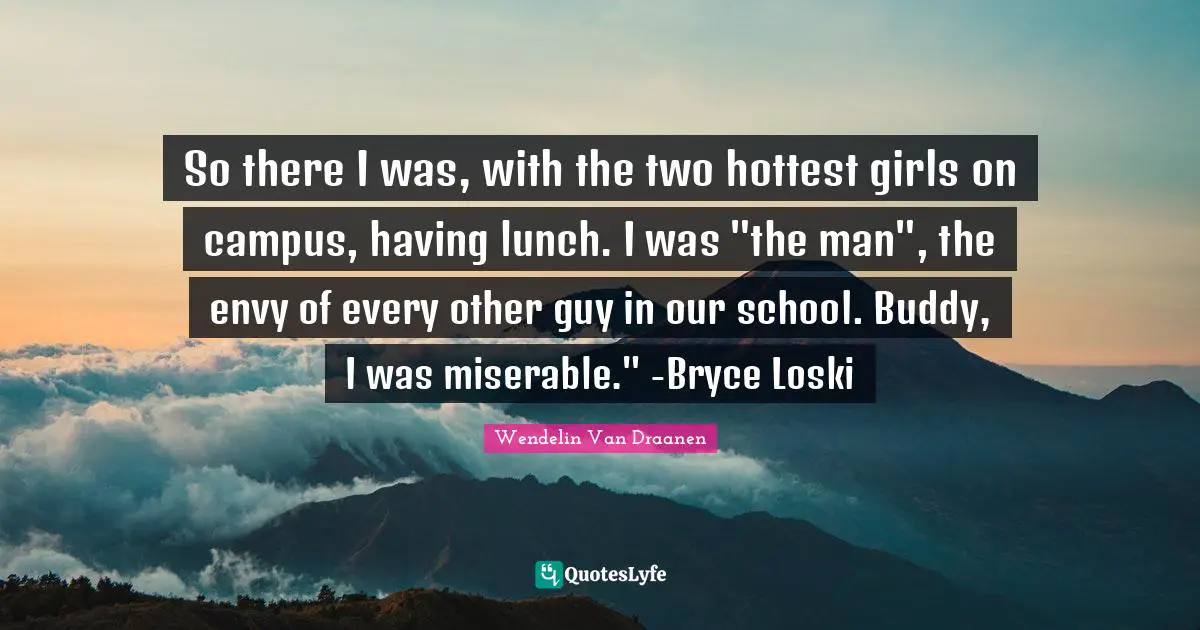 So there I was, with the two hottest girls on campus, having lunch. I was "the man", the envy of every other guy in our school. Buddy, I was miserable." -Bryce Loski