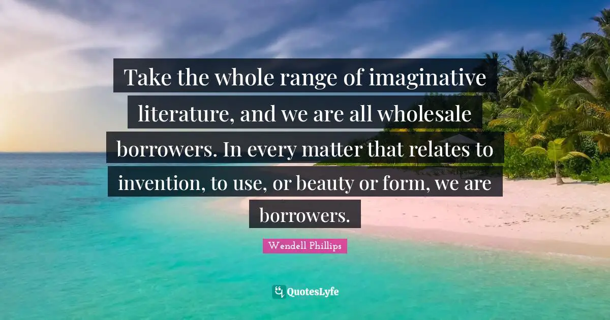 Take the whole range of imaginative literature, and we are all wholesale borrowers. In every matter that relates to invention, to use, or beauty or form, we are borrowers.