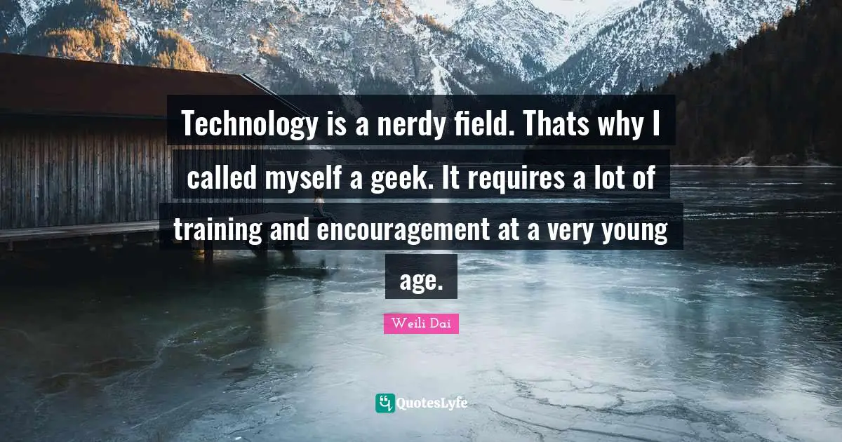 Technology is a nerdy field. Thats why I called myself a geek. It requires a lot of training and encouragement at a very young age.