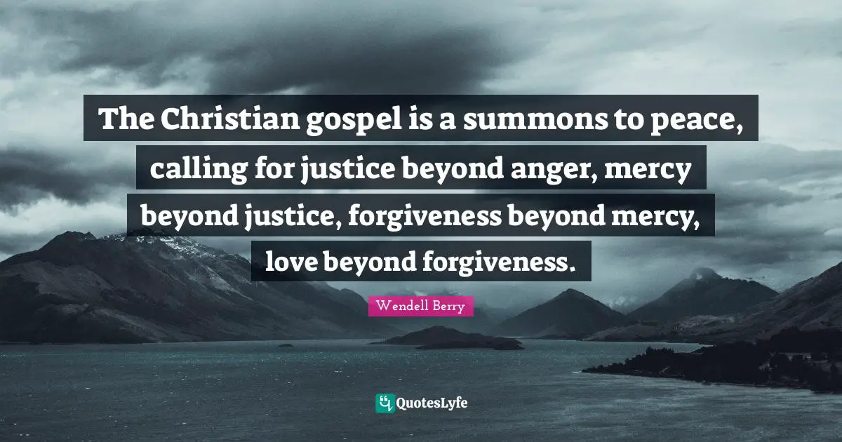 The Christian gospel is a summons to peace, calling for justice beyond anger, mercy beyond justice, forgiveness beyond mercy, love beyond forgiveness.